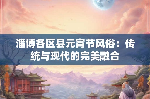 淄博各区县元宵节风俗：传统与现代的完美融合