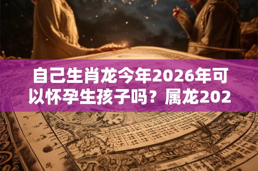 自己生肖龙今年2026年可以怀孕生孩子吗？属龙2026年运势如何？