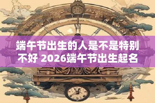 端午节出生的人是不是特别不好 2026端午节出生起名