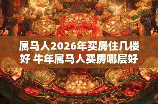 属马人2026年买房住几楼好 牛年属马人买房哪层好