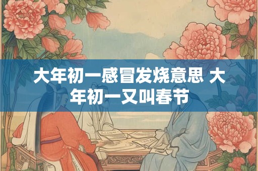 大年初一感冒发烧意思 大年初一又叫春节