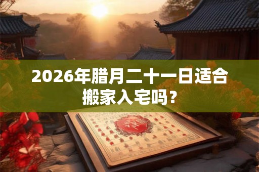 2026年腊月二十一日适合搬家入宅吗？