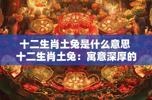 十二生肖土兔是什么意思 十二生肖土兔：寓意深厚的文化符号