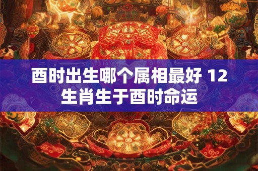 酉时出生哪个属相最好 12生肖生于酉时命运