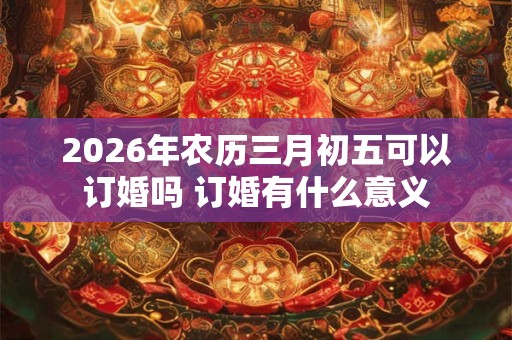 2026年农历三月初五可以订婚吗 订婚有什么意义
