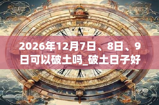 2026年12月7日、8日、9日可以破土吗_破土日子好吗