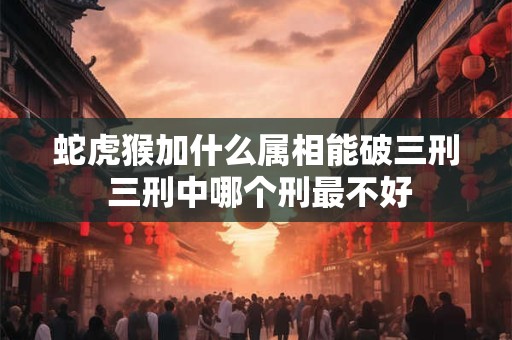 蛇虎猴加什么属相能破三刑 三刑中哪个刑最不好
