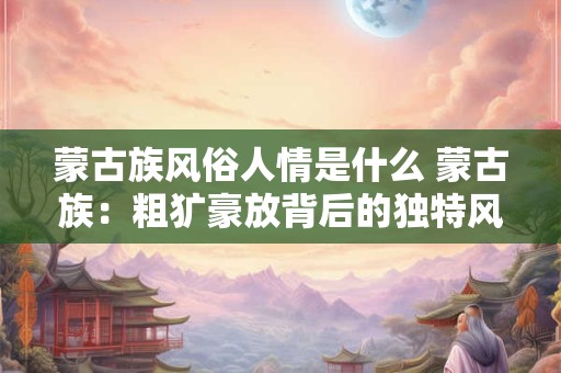 蒙古族风俗人情是什么 蒙古族：粗犷豪放背后的独特风俗人情