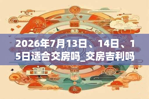 2026年7月13日、14日、15日适合交房吗_交房吉利吗