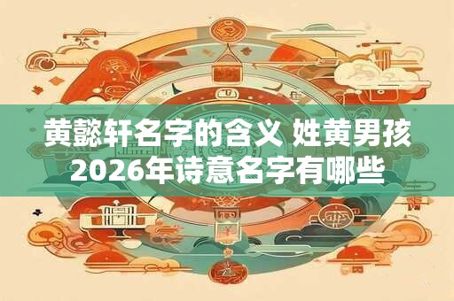 黄懿轩名字的含义 姓黄男孩2026年诗意名字有哪些