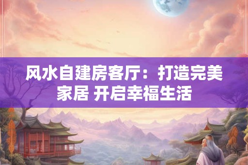 风水自建房客厅：打造完美家居 开启幸福生活