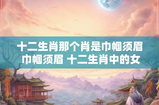 十二生肖那个肖是巾帼须眉 巾帼须眉 十二生肖中的女英雄