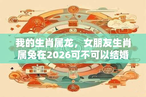 我的生肖属龙，女朋友生肖属兔在2026可不可以结婚？