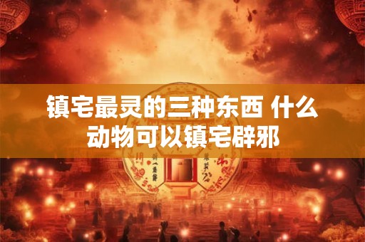 镇宅最灵的三种东西 什么动物可以镇宅辟邪