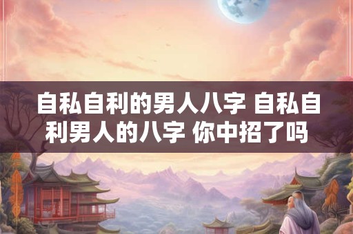 自私自利的男人八字 自私自利男人的八字 你中招了吗