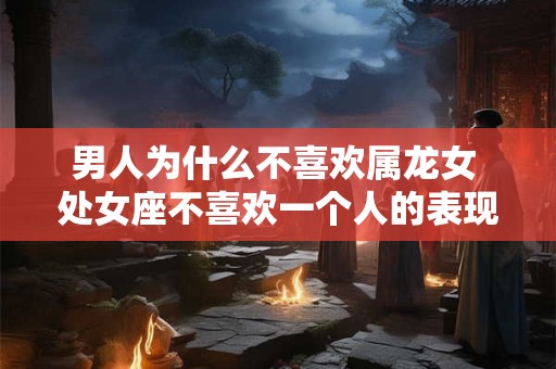 男人为什么不喜欢属龙女 处女座不喜欢一个人的表现