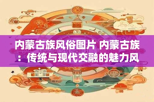 内蒙古族风俗图片 内蒙古族：传统与现代交融的魅力风情画卷