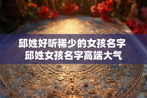 邱姓好听稀少的女孩名字 邱姓女孩名字高端大气