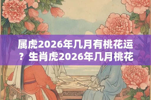 属虎2026年几月有桃花运？生肖虎2026年几月桃花最旺？