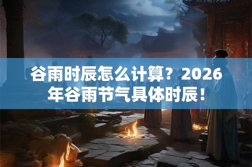 谷雨时辰怎么计算？2026年谷雨节气具体时辰！