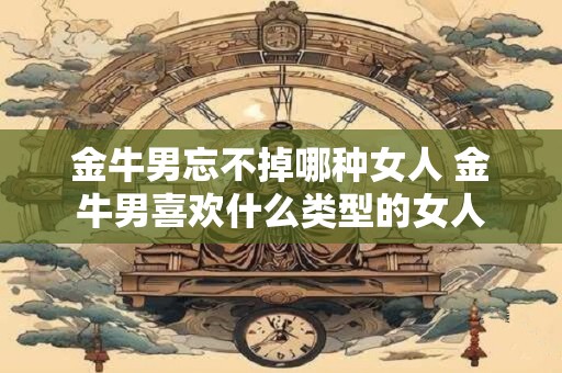 金牛男忘不掉哪种女人 金牛男喜欢什么类型的女人