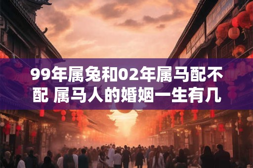 99年属兔和02年属马配不配 属马人的婚姻一生有几次