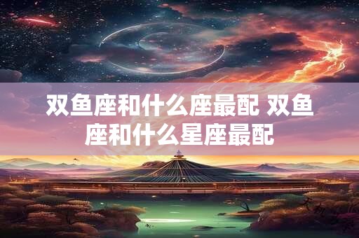 双鱼座和什么座最配 双鱼座和什么星座最配