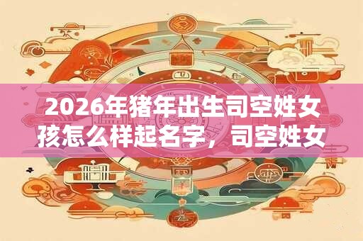 2026年猪年出生司空姓女孩怎么样起名字，司空姓女孩好名推荐
