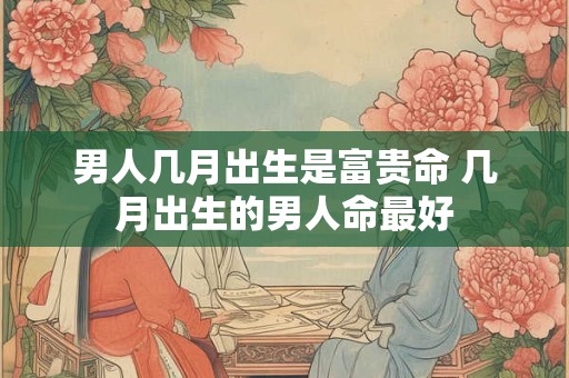男人几月出生是富贵命 几月出生的男人命最好