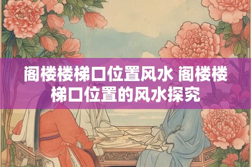 阁楼楼梯口位置风水 阁楼楼梯口位置的风水探究