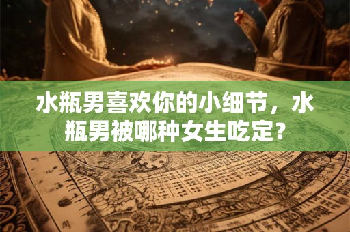 水瓶男喜欢你的小细节，水瓶男被哪种女生吃定？