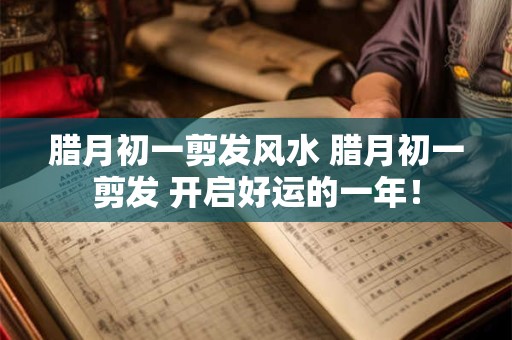 腊月初一剪发风水 腊月初一剪发 开启好运的一年！