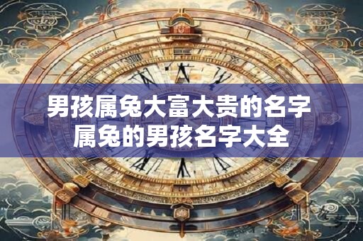 男孩属兔大富大贵的名字 属兔的男孩名字大全 男孩属兔大富大贵的名字 属兔的男孩名字大全