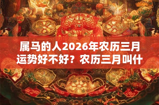 属马的人2026年农历三月运势好不好？农历三月叫什么月？