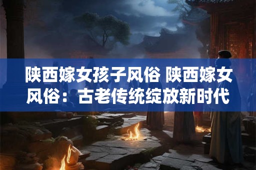 陕西嫁女孩子风俗 陕西嫁女风俗：古老传统绽放新时代风采