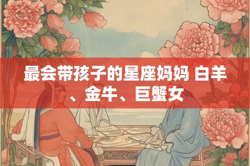 最会带孩子的星座妈妈 白羊、金牛、巨蟹女
