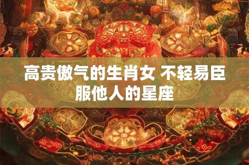 高贵傲气的生肖女 不轻易臣服他人的星座