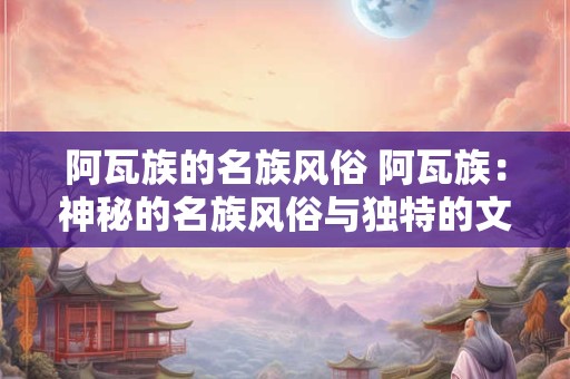 阿瓦族的名族风俗 阿瓦族：神秘的名族风俗与独特的文化传承