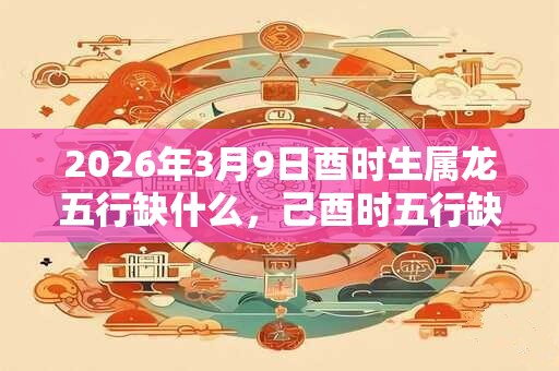 2026年3月9日酉时生属龙五行缺什么，己酉时五行缺什么