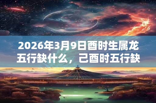 2026年3月9日酉时生属龙五行缺什么，己酉时五行缺什么