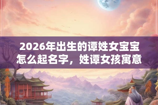 2026年出生的谭姓女宝宝怎么起名字，姓谭女孩寓意好的名字