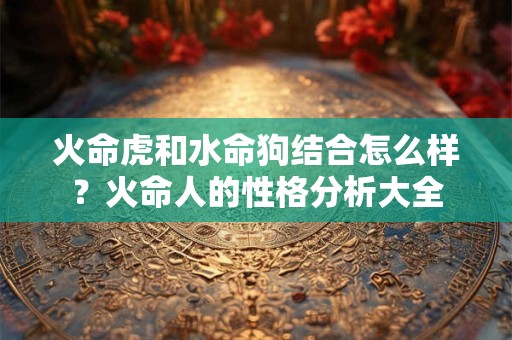火命虎和水命狗结合怎么样？火命人的性格分析大全