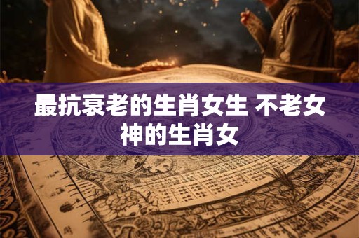 最抗衰老的生肖女生 不老女神的生肖女