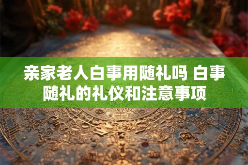 亲家老人白事用随礼吗 白事随礼的礼仪和注意事项