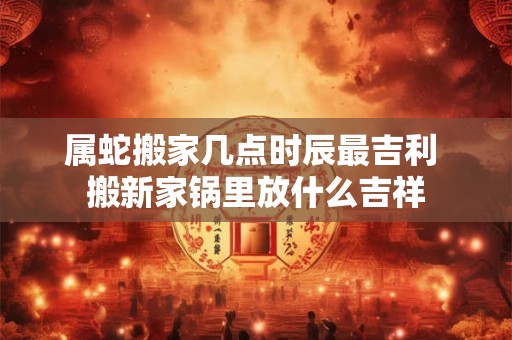 属蛇搬家几点时辰最吉利 搬新家锅里放什么吉祥