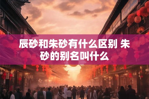 辰砂和朱砂有什么区别 朱砂的别名叫什么