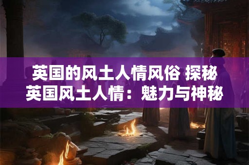 英国的风土人情风俗 探秘英国风土人情：魅力与神秘的交织