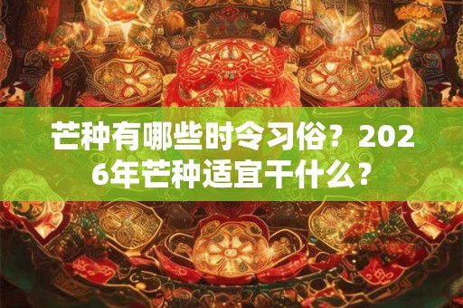 芒种有哪些时令习俗？2026年芒种适宜干什么？