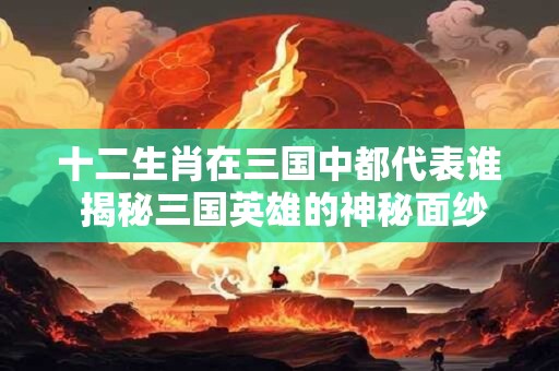 十二生肖在三国中都代表谁 揭秘三国英雄的神秘面纱！