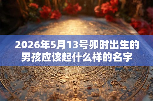 2026年5月13号卯时出生的男孩应该起什么样的名字